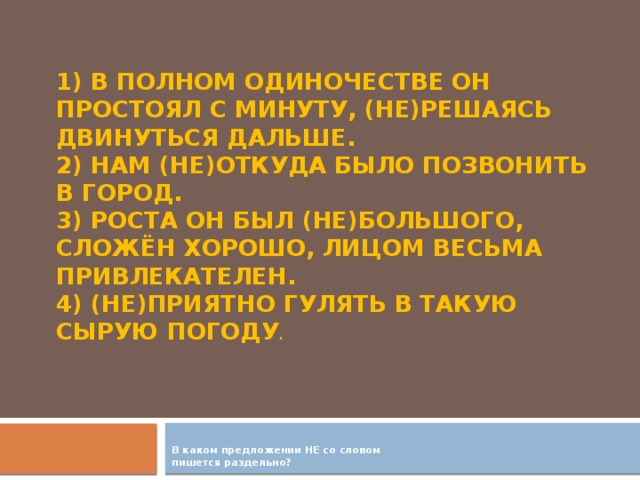 1) В полном одиночестве он простоял с минуту, (не)решаясь двинуться дальше.  2) Нам (не)откуда было позвонить в город.  3) Роста он был (не)большого, сложён хорошо, лицом весьма привлекателен.  4) (Не)приятно гулять в такую сырую погоду .      В каком предложении НЕ со словом пишется раздельно?