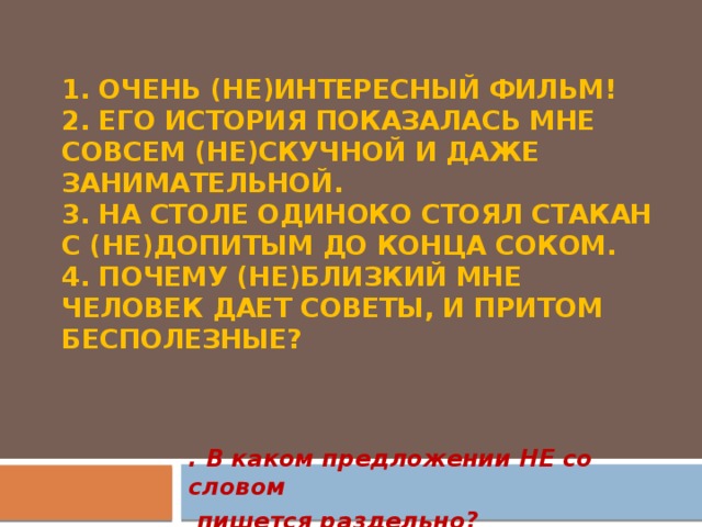 1. Очень (не)интересный фильм!  2. Его история показалась мне совсем (не)скучной и даже занимательной.  3. На столе одиноко стоял стакан с (не)допитым до конца соком.  4. Почему (не)близкий мне человек дает советы, и притом бесполезные?      . В каком предложении НЕ со словом  пишется раздельно?  