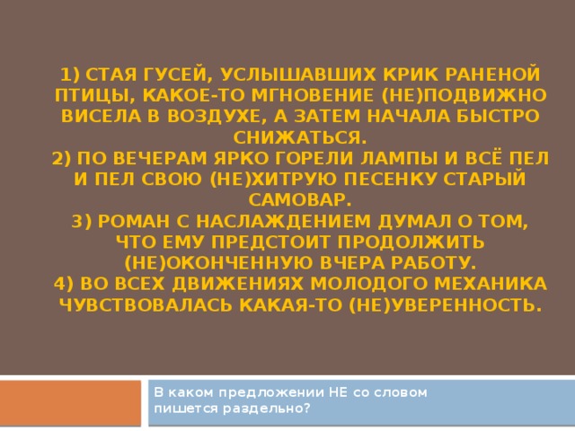 1) Стая гусей, услышавших крик раненой птицы, какое-то мгновение (не)подвижно висела в воздухе, а затем начала быстро снижаться.  2) По вечерам ярко горели лампы и всё пел и пел свою (не)хитрую песенку старый самовар.  3) Роман с наслаждением думал о том, что ему предстоит продолжить (не)оконченную вчера работу.  4) Во всех движениях молодого механика чувствовалась какая-то (не)уверенность.   В каком предложении НЕ со словом пишется раздельно?