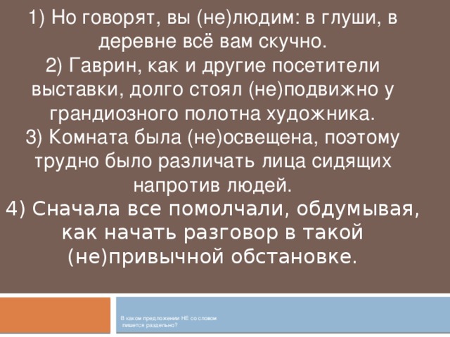 1) Но говорят, вы (не)людим: в глуши, в деревне всё вам скучно. 2) Гаврин, как и другие посетители выставки, долго стоял (не)подвижно у грандиозного полотна художника. 3) Комната была (не)освещена, поэтому трудно было различать лица сидящих напротив людей. 4) Сначала все помолчали, обдумывая, как начать разговор в такой (не)привычной обстановке. В каком предложении НЕ со словом  пишется раздельно?