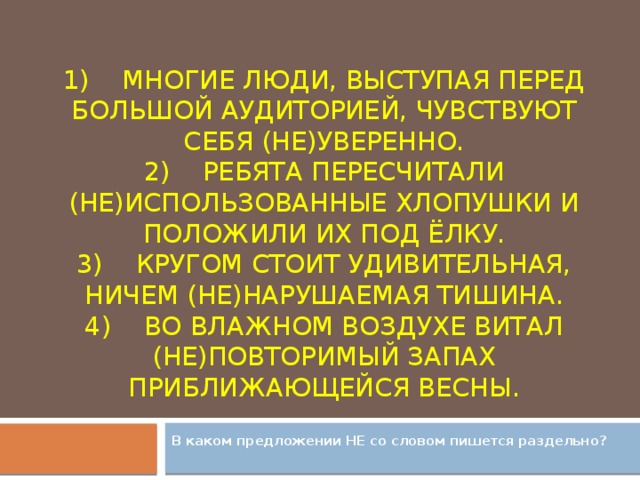 1)    Многие люди, выступая перед большой аудиторией, чувствуют себя (не)уверенно.  2)    Ребята пересчитали (не)использованные хлопушки и положили их под ёлку.  3)    Кругом стоит удивительная, ничем (не)нарушаемая тишина.  4)    Во влажном воздухе витал (не)повторимый запах приближающейся весны.    В каком предложении НЕ со словом пишется раздельно?