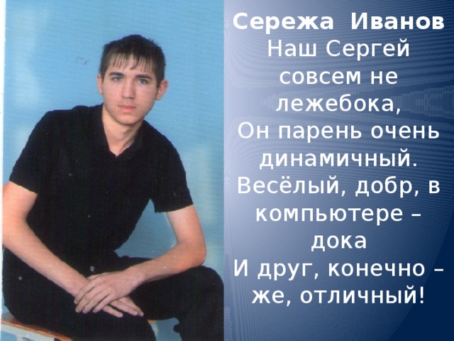 Сережа Иванов  Наш Сергей  совсем не лежебока,  Он парень очень динамичный.  Весёлый, добр, в компьютере – дока  И друг, конечно – же, отличный!