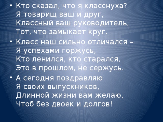 Кто сказал, что я класснуха?  Я товарищ ваш и друг,  Классный ваш руководитель,  Тот, что замыкает круг. Класс наш сильно отличался –  Я успехами горжусь,  Кто ленился, кто старался,  Это в прошлом, не сержусь. А сегодня поздравляю  Я своих выпускников,  Длинной жизни вам желаю,  Чтоб без двоек и долгов!