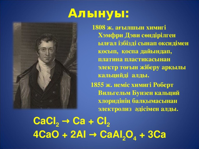 Алынуы:  1808 ж. а ғылшын химигі Хэмфри Дэви сөндірілген ылғал ізбізді сынап оксидімен қосып, қоспа дайындап, платина пластикасынан электр тоғын жіберу арқылы кальцийді алды. 1855 ж. неміс химигі Роберт Вильгельм Бунзен кальций хлоридінің балқымасынан электролиз әдісімен алды. CaCI 2 → Ca + CI 2 4CaO + 2AI → CaAI 2 O 4 + 3Ca