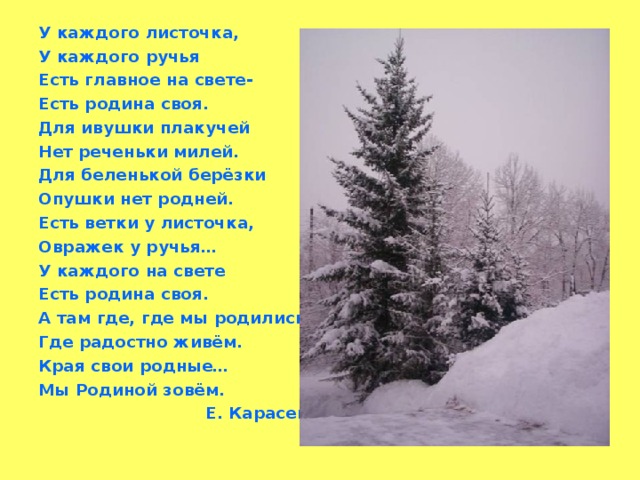 У каждого листочка, У каждого ручья Есть главное на свете- Есть родина своя. Для ивушки плакучей Нет реченьки милей. Для беленькой берёзки Опушки нет родней. Есть ветки у листочка, Овражек у ручья… У каждого на свете Есть родина своя. А там где, где мы родились. Где радостно живём. Края свои родные… Мы Родиной зовём.  Е. Карасев.