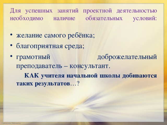 Для успешных занятий проектной деятельностью необходимо наличие обязательных условий:   желание самого ребёнка; благоприятная среда; грамотный доброжелательный преподаватель – консультант.  КАК учителя начальной школы добиваются таких результатов …?