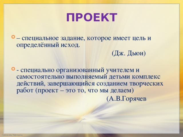 ПРОЕКТ – специальное задание, которое имеет цель и определённый исход.  (Дж. Дьюи) - специально организованный учителем и самостоятельно выполняемый детьми комплекс действий, завершающийся созданием творческих работ (проект – это то, что мы делаем)  (А.В.Горячев