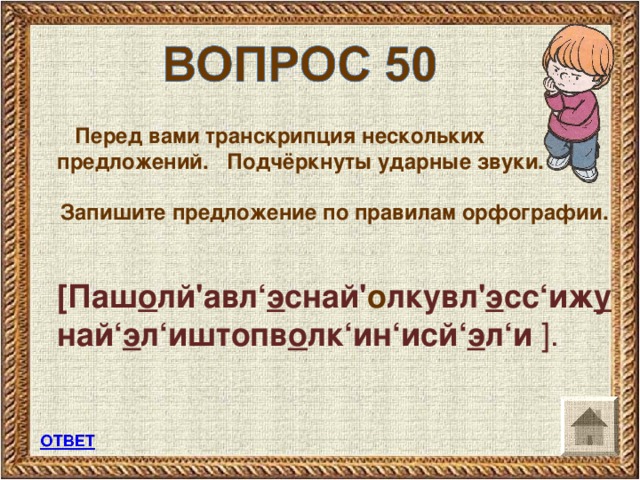 Перед вами транскрипция нескольких предложений. Подчёркнуты ударные звуки.  Запишите предложение по правилам орфографии.   [ Паш о лй'авл‘ э снай' о лкувл' э сс‘иж у най‘ э л‘иштопв о лк‘ин‘исй‘ э л‘и  ] .