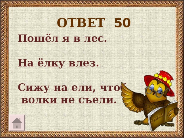 ОТВЕТ 50  Пошёл я в лес.   На ёлку влез.   Сижу на ели, чтоб  волки не съели.