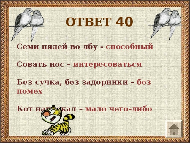 ОТВЕТ 40 Семи пядей во лбу - способный  Совать нос – интересоваться  Без сучка, без задоринки – без помех  Кот наплакал – мало чего-либо