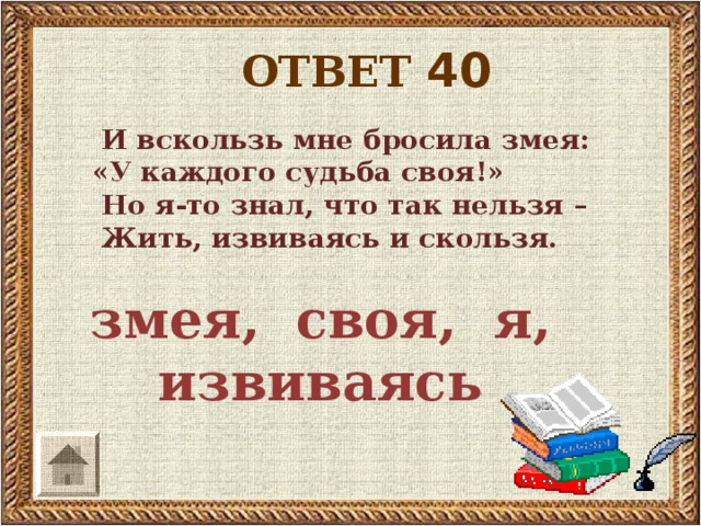 ОТВЕТ 40  И вскользь мне бросила змея:  «У каждого судьба своя!»  Но я-то знал, что так нельзя –  Жить, извиваясь и скользя.  змея, своя, я, извиваясь