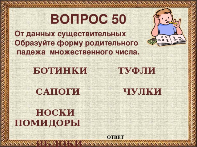 ВОПРОС 50 От данных существительных Образуйте форму родительного  падежа множественного числа.   БОТИНКИ ТУФЛИ   САПОГИ ЧУЛКИ   НОСКИ ПОМИДОРЫ   ЯБЛОКИ ОТВЕТ