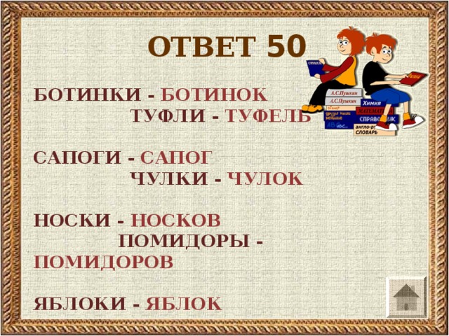 ОТВЕТ 50 БОТИНКИ - БОТИНОК   ТУФЛИ - ТУФЕЛЬ  САПОГИ - САПОГ   ЧУЛКИ - ЧУЛОК  НОСКИ - НОСКОВ  ПОМИДОРЫ - ПОМИДОРОВ   ЯБЛОКИ - ЯБЛОК