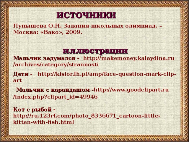 ИСТОЧНИКИ Пупышева О.Н. Задания школьных олимпиад. – Москва: «Вако», 2009.  иллюстрации Мальчик задумался - http://makemoney.kalaydina.ru /archives/category/strannosti Дети - http://kisior.lh.pl/amp/face-question-mark-clip-art  Мальчик с карандашом - http://www.goodclipart.ru /index.php?clipart_id=49946  Кот с рыбой - http://ru.123rf.com/photo_8336671_cartoon-little-kitten-with-fish.html