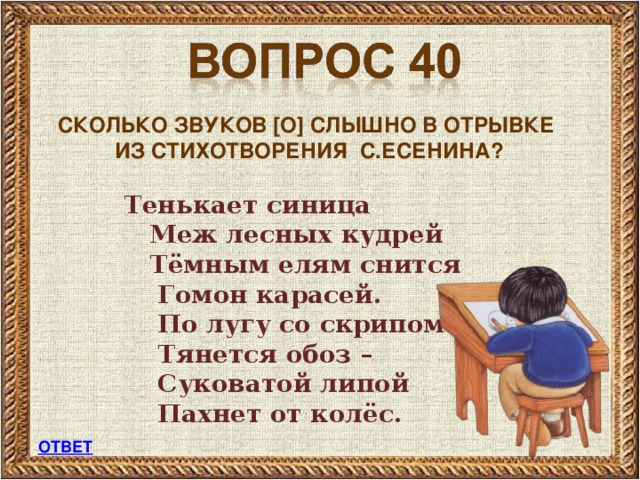 СКОЛЬКО ЗВУКОВ [ О ] СЛЫШНО В ОТРЫВКЕ  ИЗ СТИХОТВОРЕНИЯ  С.ЕСЕНИНА?   Тенькает синица  Меж лесных кудрей  Тёмным елям снится  Гомон карасей.  По лугу со скрипом  Тянется обоз –  Суковатой липой  Пахнет от колёс. ОТВЕТ