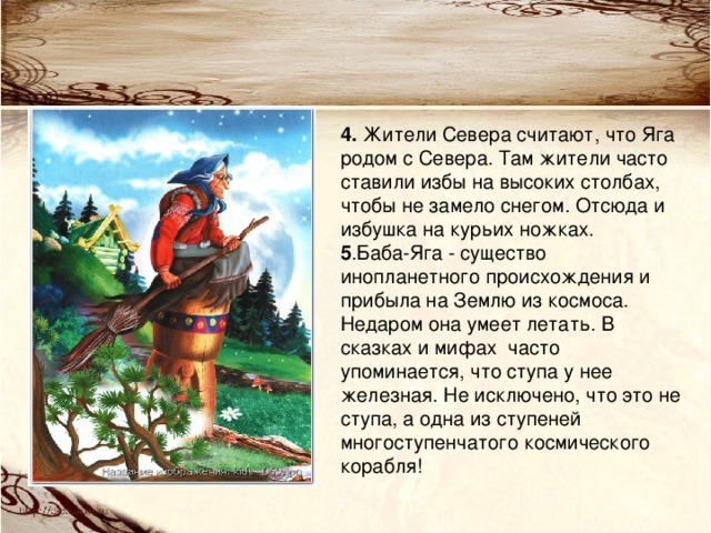 4. Жители Севера считают, что Яга родом с Севера. Там жители часто ставили избы на высоких столбах, чтобы не замело снегом. Отсюда и избушка на курьих ножках.  5 .Баба-Яга - существо инопланетного происхождения и прибыла на Землю из космоса. Недаром она умеет летать. В сказках и мифах  часто упоминается, что ступа у нее железная. Не исключено, что это не ступа, а одна из ступеней многоступенчатого космического корабля!