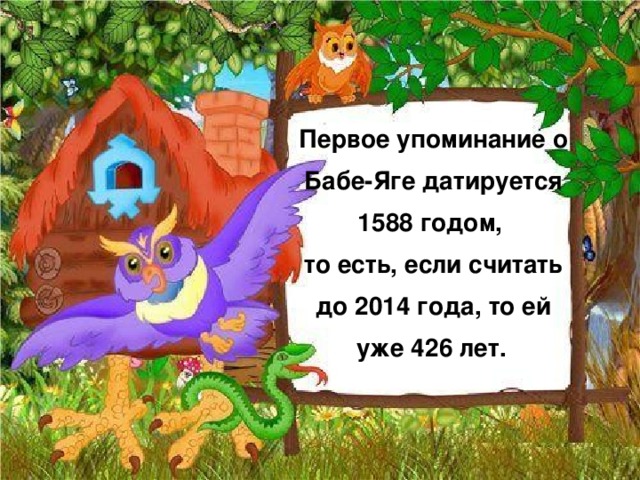 Первое упоминание о Бабе-Яге датируется 1588 годом,  то есть, если считать до 2014 года, то ей уже 426 лет.