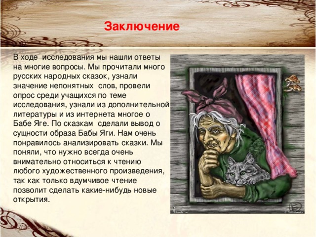 Заключение В ходе исследования мы нашли ответы на многие вопросы. Мы прочитали много русских народных сказок, узнали значение непонятных слов, провели опрос среди учащихся по теме исследования, узнали из дополнительной литературы и из интернета многое о Бабе Яге. По сказкам сделали вывод о сущности образа Бабы Яги. Нам очень понравилось анализировать сказки. Мы поняли, что нужно всегда очень внимательно относиться к чтению любого художественного произведения, так как только вдумчивое чтение позволит сделать какие-нибудь новые открытия.