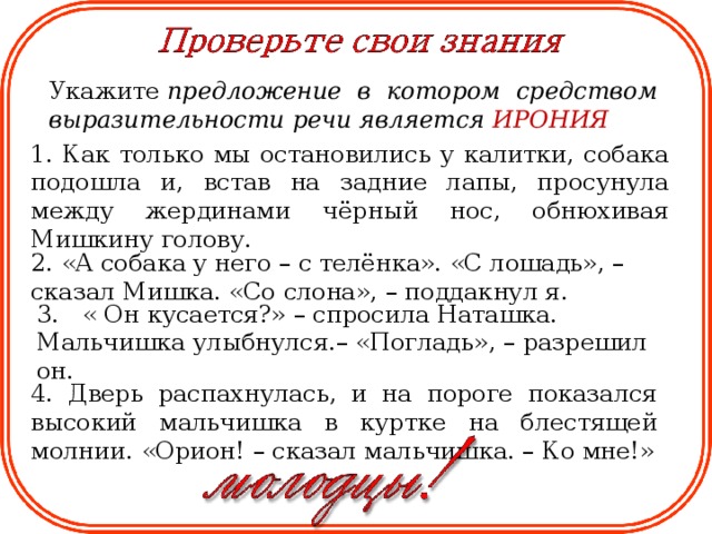 Укажите  предложение в котором средством выразительности речи является ИРОНИЯ  1. Как только мы остановились у калитки, собака подошла и, встав на задние лапы, просунула между жердинами чёрный нос, обнюхивая Мишкину голову. 2. «А собака у него – с телёнка». «С лошадь», – сказал Мишка. «Со слона», – поддакнул я. 3.   « Он кусается?» – спросила Наташка. Мальчишка улыбнулся.– «Погладь», – разрешил он. 4. Дверь распахнулась, и на пороге показался высокий мальчишка в куртке на блестящей молнии. «Орион! – сказал мальчишка. – Ко мне!»