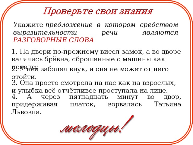 Укажите  предложение в котором средством выразительности речи являются РАЗГОВОРНЫЕ СЛОВА  1. На двери по-прежнему висел замок, а во дворе валялись брёвна, сброшенные с машины как попало. 2. У неё заболел внук, и она не может от него отойти. 3. Она просто смотрела на нас как на взрослых, и улыбка всё отчётливее проступала на лице. 4. А через пятнадцать минут во двор, придерживая платок, ворвалась Татьяна Львовна.