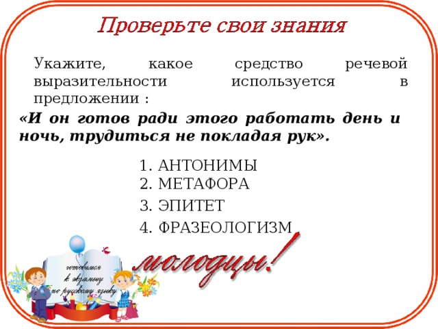 Укажите, какое средство речевой выразительности используется в предложении : «И он готов ради этого работать день и ночь, трудиться не покладая рук». 1. АНТОНИМЫ 2. МЕТАФОРА 3. ЭПИТЕТ 4. ФРАЗЕОЛОГИЗМ