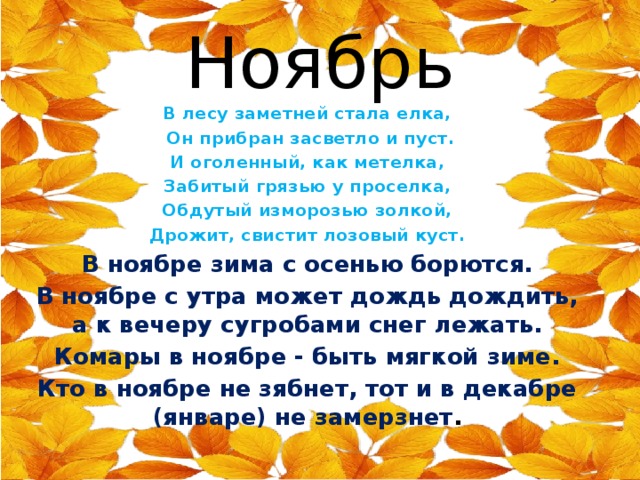 Ноябрь В лесу заметней стала елка,  Он прибран засветло и пуст. И оголенный, как метелка, Забитый грязью у проселка, Обдутый изморозью золкой, Дрожит, свистит лозовый куст. В ноябре зима с осенью борются. В ноябре с утра может дождь дождить, а к вечеру сугробами снег лежать. Комары в ноябре - быть мягкой зиме. Кто в ноябре не зябнет, тот и в декабре (январе) не замерзнет .