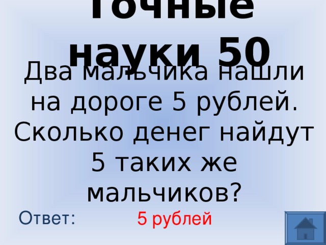 Точные науки 50 Два мальчика нашли на дороге 5 рублей. Сколько денег найдут 5 таких же мальчиков? Ответ: 5 рублей