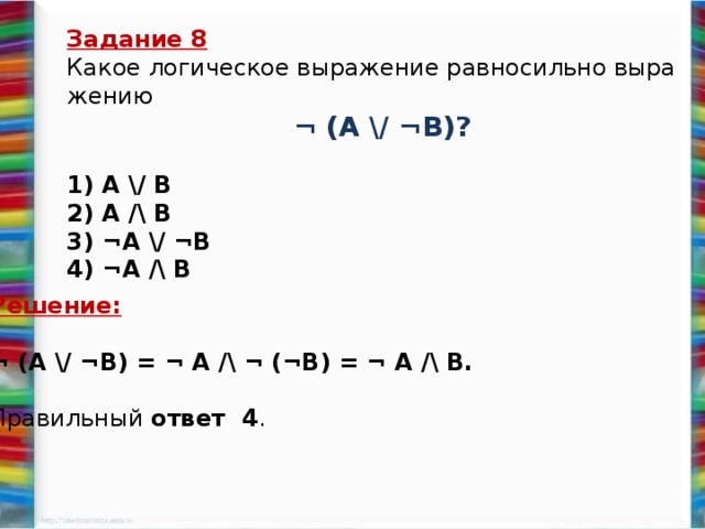 Задание 8 Какое ло­ги­че­ское вы­ра­же­ние рав­но­силь­но вы­ра­же­нию  ¬ (А \/ ¬B)?   1) A \/ B 2) A /\ B 3) ¬A \/ ¬B 4) ¬A /\ B   Решение: ¬ (А \/ ¬B) = ¬ A /\ ¬ (¬B) = ¬ A /\ B.   Пра­виль­ный ответ 4 .