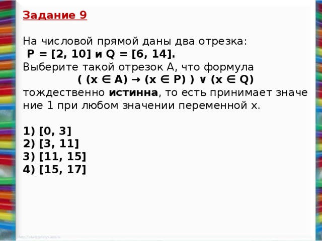 Задание 9  На чис­ло­вой пря­мой даны два от­рез­ка:  P = [2, 10] и Q = [6, 14]. Вы­бе­ри­те такой от­ре­зок A, что фор­му­ла  ( (x ∈ А) → (x ∈ P) ) ∨ (x ∈ Q) тож­де­ствен­но ис­тин­на , то есть при­ни­ма­ет зна­че­ние 1 при любом зна­че­нии пе­ре­мен­ной х.   1) [0, 3] 2) [3, 11] 3) [11, 15] 4) [15, 17]