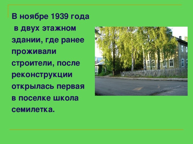 В ноябре 1939 года   в двух  этажном  здании, где ранее проживали строители, после реконструкции открылась первая в поселке школа семилетка.