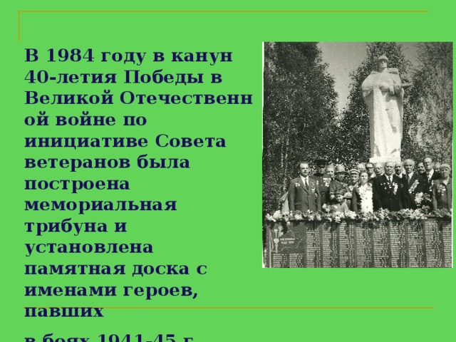 В 1984 году в канун   40 - летия Победы в   Великой Отечественной войне по инициативе Совета ветеранов была построена мемориальная трибуна и установлена памятная доска с именами героев, павших  в боях 1941-45 г.