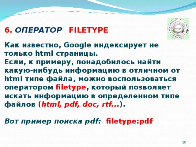 6. ОПЕРАТОР  FILETYPE   Как известно, Google индексирует не только html страницы. Если, к примеру, понадобилось найти какую-нибудь информацию в отличном от html типе файла, можно воспользоваться оператором filetype , который позволяет искать информацию в определенном типе файлов ( html, pdf, doc, rtf... ).  Вот пример поиска pdf: filetype:pdf