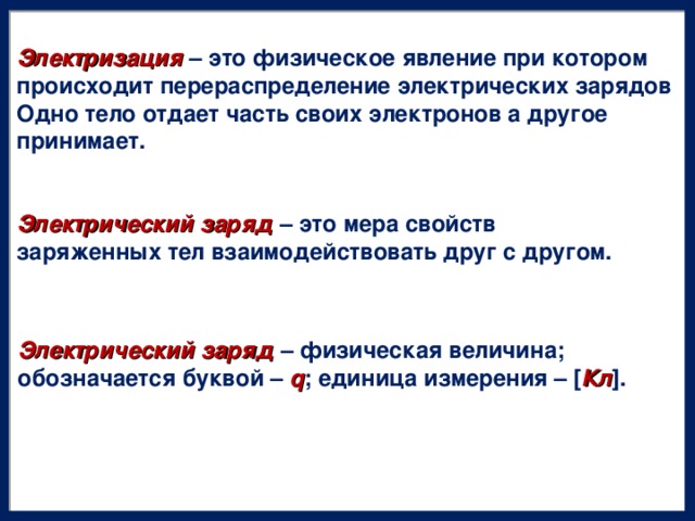 Электризация – это физическое явление при котором происходит перераспределение электрических зарядов Одно тело отдает часть своих электронов а другое принимает. Электрический заряд – это мера свойств заряженных тел взаимодействовать друг с другом. Электрический заряд – физическая величина; обозначается буквой – q ; единица измерения – [ Кл ].