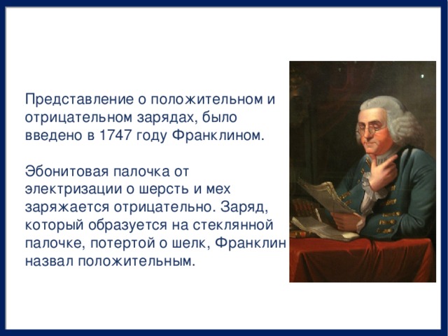 Представление о положительном и отрицательном зарядах, было введено в 1747 году Франклином. Эбонитовая палочка от электризации о шерсть и мех заряжается отрицательно. Заряд, который образуется на стеклянной палочке, потертой о шелк, Франклин назвал положительным.