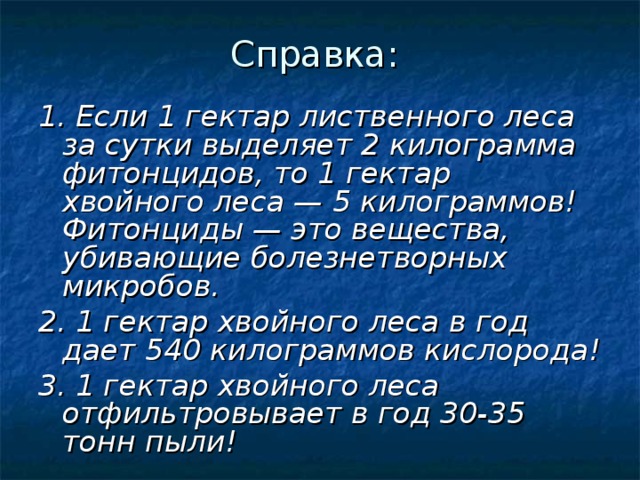 Справка: 1. Если 1 гектар лиственного леса за сутки выделяет 2 килограмма фитонцидов, то 1 гектар хвойного леса — 5 килограммов! Фитонциды — это вещества, убивающие болезнетворных микробов. 2. 1 гектар хвойного леса в год дает 540 килограммов кислорода! 3. 1 гектар хвойного леса отфильтровывает в год 30-35 тонн пыли!