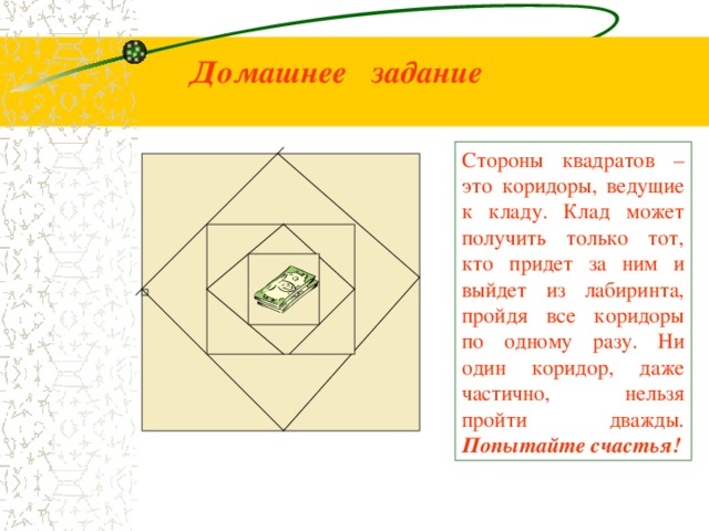 Домашнее задание Стороны квадратов – это коридоры, ведущие к кладу. Клад может получить только тот, кто придет за ним и выйдет из лабиринта, пройдя все коридоры по одному разу. Ни один коридор, даже частично, нельзя пройти дважды. Попытайте счастья!