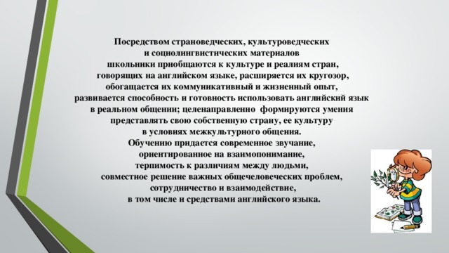 Посредством страноведческих, культуроведческих и социолингвистических материалов школьники приобщаются к культуре и реалиям стран,  говорящих на английском языке, расширяется их кругозор, обогащается их коммуникативный и жизненный опыт, развивается способность и готовность использовать английский язык в реальном общении; целенаправленно формируются умения представлять свою собственную страну, ее культуру в условиях межкультурного общения. Обучению придается современное звучание, ориентированное на взаимопонимание, терпимость к различиям между людьми, совместное решение важных общечеловеческих проблем, сотрудничество и взаимодействие,  в том числе и средствами английского языка.