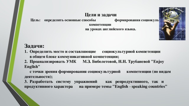 Цели и задачи  Цель: определить основные способы формирования социокультурной компетенции  на уроках английского языка.   Задачи: 1. Определить место и составляющие социокультурной компетенции  в общем блоке коммуникативной компетенции; 2. Проанализировать УМК М.З. Биболетовой, Н.Н. Трубаневой 