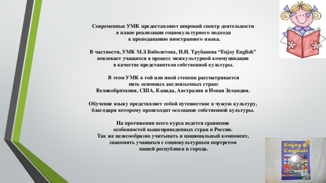 Современные УМК предоставляют широкий спектр деятельности в плане реализации социокультурного подхода  к преподаванию иностранного языка.  В частности, УМК М.З Биболетова, Н.Н. Трубанева “Enjoy English” вовлекает учащихся в процесс межкультурной коммуникации в качестве представителя собственной культуры.  В этом УМК в той или иной степени рассматривается  пять основных англоязычных стран: Великобритания, США, Канада, Австралия и Новая Зеландия.  Обучение языку представляет собой путешествие в чужую культуру, благодаря которому происходит осознание собственной культуры.  На протяжении всего курса ведется сравнение особенностей вышеприведенных стран и России. Так же целесообразно учитывать и национальный компонент, знакомить учащихся с социокультурным портретом нашей республики и города.