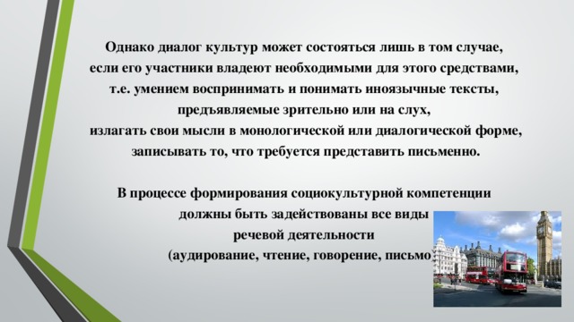 Однако диалог культур может состояться лишь в том случае, если его участники владеют необходимыми для этого средствами, т.е. умением воспринимать и понимать иноязычные тексты, предъявляемые зрительно или на слух, излагать свои мысли в монологической или диалогической форме, записывать то, что требуется представить письменно.  В процессе формирования социокультурной компетенции должны быть задействованы все виды речевой деятельности (аудирование, чтение, говорение, письмо).