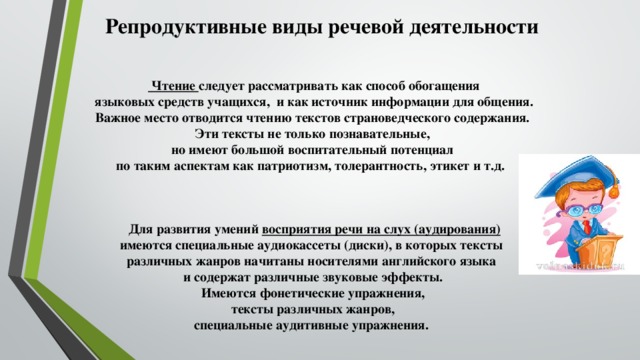 Репродуктивные виды речевой деятельности   Чтение следует рассматривать как способ обогащения языковых средств учащихся, и как источник информации для общения. Важное место отводится чтению текстов страноведческого содержания. Эти тексты не только познавательные, но имеют большой воспитательный потенциал по таким аспектам как патриотизм, толерантность, этикет и т.д.    Для развития умений восприятия речи на слух (аудирования)  имеются специальные аудиокассеты (диски), в которых тексты различных жанров начитаны носителями английского языка и содержат различные звуковые эффекты. Имеются фонетические упражнения, тексты различных жанров, специальные аудитивные упражнения.