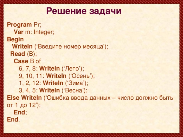 Решение задачи Program Pr;  Var  m : Integer; Begin  Writeln ( ‘ Введите номер месяца ’ );  Read ( B );  Case  B of  6, 7, 8: Writeln (‘Лето’);  9, 10, 11: Writeln (‘Осень’);  1, 2, 12 : Writeln (‘Зима’);  3, 4, 5: Writeln (‘Весна’); Else Writeln (‘Ошибка ввода данных – число должно быть от 1 до 12’);  End ; End .