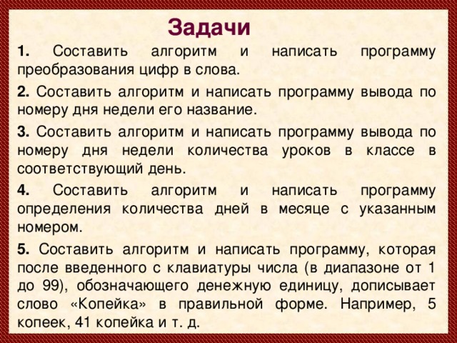 Задачи 1. Составить алгоритм и написать программу преобразования цифр в слова. 2. Составить алгоритм и написать программу вывода по номеру дня недели его название. 3. Составить алгоритм и написать программу вывода по номеру дня недели количества уроков в классе в соответствующий день. 4. Составить алгоритм и написать программу определения количества дней в месяце с указанным номером. 5. Составить алгоритм и написать программу, которая после введенного с клавиатуры числа (в диапазоне от 1 до 99), обозначающего денежную единицу, дописывает слово «Копейка» в правильной форме. Например, 5 копеек, 41 копейка и т. д.