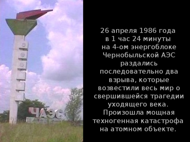 26 апреля 1986 года  в 1 час 24 минуты  на 4-ом энергоблоке Чернобыльской АЭС раздались последовательно два взрыва, которые возвестили весь мир о свершившейся трагедии уходящего века.  Произошла мощная техногенная катастрофа  на атомном объекте.