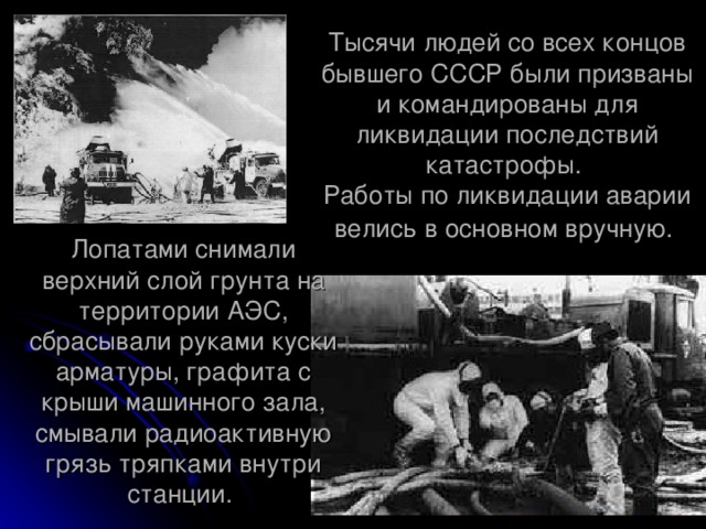 Тысячи людей со всех концов бывшего СССР были призваны и командированы для ликвидации последствий катастрофы.  Работы по ликвидации аварии велись в основном вручную.  Лопатами снимали верхний слой грунта на территории АЭС, сбрасывали руками куски арматуры, графита с крыши машинного зала, смывали радиоактивную грязь тряпками внутри станции.