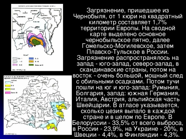 Загрязнение, пришедшее из Чернобыля, от 1 кюри на квадратный километр составляет 1,7% территории Европы. На сводной карте выделено основное чернобыльское пятно, далее Гомельско-Могилевское, затем Плавско-Тульское в России. Загрязнение распространялось на запад - юго-запад, северо-запад, в скандинавские страны, потом на восток - очень большой, мощный след с обильными осадками. Потом тучи пошли на юг и юго-запад: Румыния, Болгария, запад: южная Германия, Италия, Австрия, альпийская часть Швейцарии. В атласе указывается, сколько цезия выпало в каждой стране и в целом по Европе. В Белоруссии - 33,5% от всего выброса, в России - 23,9%, на Украине - 20%, в Швеции - 4,4%, в Финляндии - 4,3%.