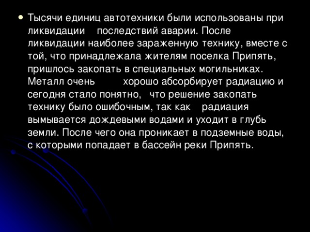 Тысячи единиц автотехники были использованы при ликвидации  последствий аварии. После ликвидации наиболее зараженную  технику, вместе с той, что принадлежала жителям поселка Припять,  пришлось закопать в специальных могильниках. Металл очень    хорошо абсорбирует радиацию и сегодня стало понятно,    что решение закопать технику было ошибочным, так как    радиация вымывается дождевыми водами и уходит в глубь земли. После чего она проникает в подземные воды, с которыми попадает в бассейн реки Припять.