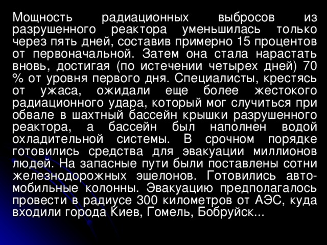 Мощность радиационных выбросов из разрушенного реактора уменьшилась только через пять дней, составив примерно 15 процентов от первоначальной. Затем она стала нарастать вновь, достигая (по истечении четырех дней) 70 % от уровня первого дня. Специалисты, крестясь от ужаса, ожидали еще более жестокого радиационного удара, который мог случиться при обвале в шахтный бассейн крышки разрушенного реактора, а бассейн был наполнен водой охладительной системы. В срочном порядке готовились средства для эвакуации миллионов людей. На запасные пути были поставлены сотни железнодорожных эшелонов. Готовились авто-мобильные колонны. Эвакуацию предполагалось провести в радиусе 300 километров от АЭС, куда входили города Киев, Гомель, Бобруйск...