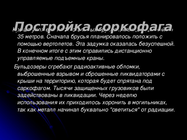 Постройка соркофага   Крыша уложена на 27 стальных брусьев, каждый длиной по 35 метров. Сначала брусья планировалось положить с помощью вертолетов. Эта задумка оказалась безуспешной. В конечном итоге с этим справились дистанционно управляемые подъемные краны.  Бульдозеры сгребают радиоактивные обломки, выброшенные взрывом и сброшенные ликвидаторами с крыши на территорию, которая будет спрятана под саркофагом. Тысячи защищенных грузовиков были задействованы в ликвидации. Через неделю использования их приходилось хоронить в могильниках, так как металл начинал буквально 