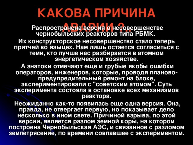 КАКОВА ПРИЧИНА АВАРИИ ?..  Распространена версия о несовершенстве чернобыльских реакторов типа РБМК. Их конструкторское несовершенство стало теперь притчей во языцех. Нам лишь остается согласиться с теми, кто лучше нас разбирается в атомном энергетическом хозяйстве.  А знатоки отмечают еще и грубые якобы ошибки операторов, инженеров, которые, проводя планово-предупредительный ремонт на блоке, экспериментировали с 